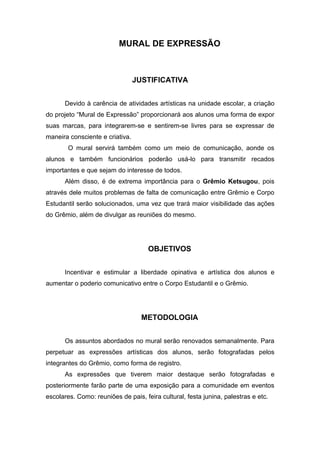 MURAL DE EXPRESSÃO



                                 JUSTIFICATIVA


      Devido à carência de atividades artísticas na unidade escolar, a criação
do projeto “Mural de Expressão” proporcionará aos alunos uma forma de expor
suas marcas, para integrarem-se e sentirem-se livres para se expressar de
maneira consciente e criativa.
        O mural servirá também como um meio de comunicação, aonde os
alunos e também funcionários poderão usá-lo para transmitir recados
importantes e que sejam do interesse de todos.
      Além disso, é de extrema importância para o Grêmio Ketsugou, pois
através dele muitos problemas de falta de comunicação entre Grêmio e Corpo
Estudantil serão solucionados, uma vez que trará maior visibilidade das ações
do Grêmio, além de divulgar as reuniões do mesmo.




                                     OBJETIVOS


      Incentivar e estimular a liberdade opinativa e artística dos alunos e
aumentar o poderio comunicativo entre o Corpo Estudantil e o Grêmio.




                                   METODOLOGIA


      Os assuntos abordados no mural serão renovados semanalmente. Para
perpetuar as expressões artísticas dos alunos, serão fotografadas pelos
integrantes do Grêmio, como forma de registro.
      As expressões que tiverem maior destaque serão fotografadas e
posteriormente farão parte de uma exposição para a comunidade em eventos
escolares. Como: reuniões de pais, feira cultural, festa junina, palestras e etc.
 