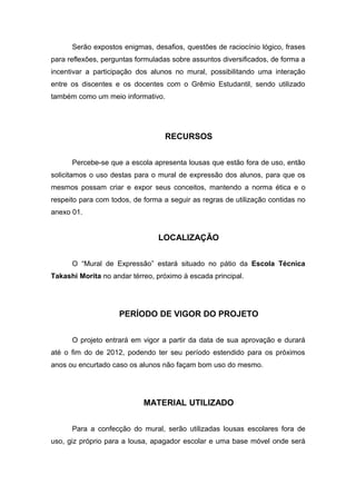 Serão expostos enigmas, desafios, questões de raciocínio lógico, frases
para reflexões, perguntas formuladas sobre assuntos diversificados, de forma a
incentivar a participação dos alunos no mural, possibilitando uma interação
entre os discentes e os docentes com o Grêmio Estudantil, sendo utilizado
também como um meio informativo.




                                  RECURSOS


      Percebe-se que a escola apresenta lousas que estão fora de uso, então
solicitamos o uso destas para o mural de expressão dos alunos, para que os
mesmos possam criar e expor seus conceitos, mantendo a norma ética e o
respeito para com todos, de forma a seguir as regras de utilização contidas no
anexo 01.


                                LOCALIZAÇÃO


      O “Mural de Expressão” estará situado no pátio da Escola Técnica
Takashi Morita no andar térreo, próximo à escada principal.




                    PERÍODO DE VIGOR DO PROJETO


      O projeto entrará em vigor a partir da data de sua aprovação e durará
até o fim do de 2012, podendo ter seu período estendido para os próximos
anos ou encurtado caso os alunos não façam bom uso do mesmo.




                            MATERIAL UTILIZADO


      Para a confecção do mural, serão utilizadas lousas escolares fora de
uso, giz próprio para a lousa, apagador escolar e uma base móvel onde será
 