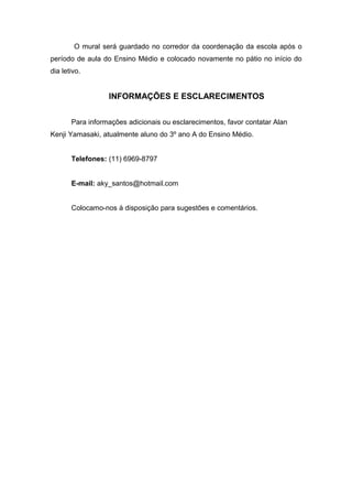 O mural será guardado no corredor da coordenação da escola após o
período de aula do Ensino Médio e colocado novamente no pátio no início do
dia letivo.


                  INFORMAÇÕES E ESCLARECIMENTOS


       Para informações adicionais ou esclarecimentos, favor contatar Alan
Kenji Yamasaki, atualmente aluno do 3º ano A do Ensino Médio.


       Telefones: (11) 6969-8797


       E-mail: aky_santos@hotmail.com


       Colocamo-nos à disposição para sugestões e comentários.
 