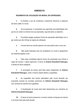 ANEXO 01

      REGIMENTO DE UTILIZAÇÃO DO MURAL DE EXPRESSÃO:


      1.     É proibido o uso de vocábulos e desenhos ofensivos e palavras
de baixo calão no mural.


      2.     Ao se expressar, é necessário que seja feita uma delimitação com
giz de cor verde no entorno de sua expressão, seja ela texto ou desenho.


      3.     É proibido apagar qualquer forma de expressão delimitada com o
giz verde que não infrinja as regras de utilização.


      4.     A lousa deve ser escrita apenas com giz próprio para o seu uso.


      5.      Não serão tolerados atos de vandalismo no mural e desperdício
de materiais ligados a ele.


      6.     Caso seja constatada alguma forma de expressão que infrinja a
regra de número 1 deste regimento, é dever do Grêmio Estudantil Ketsugou
e direito do aluno apagá-la.


      7.     A renovação de temas será feita pelos integrantes do Grêmio
Estudantil Ketsugou, onde o mesmo estará aberto a sugestões.


      8.     As sugestões dos temas abordados pelo mural deverão ser
propostas durante as reuniões semanais do Grêmio Estudantil Ketsugou
e/ou através da caixinha de sugestões.


      9.     A fiscalização do mural será feita diariamente por membros do
Grêmio Estudantil Ketsugou.


      10.    É dever do aluno preservar o mural e manter a limpeza do mesmo
e do local onde este está situado.
 