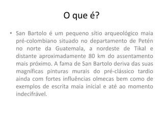 O que é?
• San Bartolo é um pequeno sítio arqueológico maia
pré-colombiano situado no departamento de Petén
no norte da Guatemala, a nordeste de Tikal e
distante aproximadamente 80 km do assentamento
mais próximo. A fama de San Bartolo deriva das suas
magníficas pinturas murais do pré-clássico tardio
ainda com fortes influências olmecas bem como de
exemplos de escrita maia inicial e até ao momento
indecifrável.
 