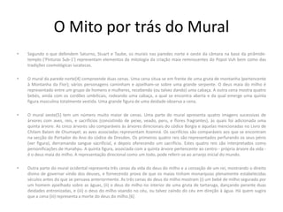O Mito por trás do Mural
• Segundo o que defendem Saturno, Stuart e Taube, os murais nas paredes norte e oeste da câmara na base da pirâmide-
templo ('Pinturas Sub-1') representam elementos da mitologia da criação maia remniscentes do Popol Vuh bem como das
tradições cosmológicas iucatecas.
• O mural da parede norte[4] compreende duas cenas. Uma cena situa-se em frente de uma gruta de montanha )pertencente
à Montanha da Flor); vários personagens caminham e ajoelham-se sobre uma grande serpente. O deus maia do milho é
representado entre um grupo de homens e mulheres, recebendo (ou talvez dando) uma cabaça. A outra cena mostra quatro
bebés, ainda com os cordões umbilicais, rodeando uma cabaça, a qual se encontra aberta e da qual emerge uma quinta
figura masculina totalmente vestida. Uma grande figura de uma deidade observa a cena.
• O mural oeste[5] tem um número muito maior de cenas. Uma parte do mural apresenta quatro imagens sucessivas de
árvores com aves, reis, e sacrifícios (consistindo de peixe, veado, peru, e flores fragrantes), às quais foi adicionada uma
quinta árvore. As cinco árvores são comparáveis às árvores direcionais do códice Borgia e àquelas mencionadas no Livro de
Chilam Balam de Chumayel; as aves associadas representam Itzamná. Os sacrifícios são comparáveis aos que se encontram
na secção do Portador do Ano do códice de Dresden. Os primeiros quatro reis são representados perfurando os seus pénis
(ver figura), derramando sangue sacrificial, e depois oferecendo um sacrifício. Estes quatro reis são interpretados como
personificações de Hunahpu. A quinta figura, associada com a quinta árvore pertencente ao centro - própria árvore da vida -
é o deus maia do milho. A representação direcional como um todo, pode referir-se ao arranjo inicial do mundo.
• Outra parte do mural ocidental representa três cenas da vida do deus do milho e a coroação de um rei, mostrando o direito
divino de governar vindo dos deuses, e fornecendo prova de que os maias tinham monarquias plenamente estabelecidas
séculos antes do que se pensava anteriormente. As três cenas do deus do milho mostram (i) um bebé de milho segurado por
um homem ajoelhado sobre as águas, (ii) o deus do milho no interior de uma gruta de tartaruga, dançando perante duas
deidades entronizadas, e (iii) o deus do milho voando no céu, ou talvez caindo do céu em direção à água. Há quem sugira
que a cena (iii) representa a morte do deus do milho.[6]
 