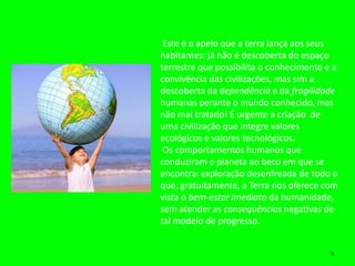 Este é o apelo que a terra lança aos seus
habitantes: já não é descoberta do espaço
terrestre que possibilita o conhecimento e a
convivência das civilizações, mas sim a
descoberta da dependência e da fragilidade
humanas perante o mundo conhecido, mas
não mal tratado! É urgente a criação de
uma civilização que integre valores
ecológicos e valores tecnológicos.
 Os comportamentos humanos que
conduziram o planeta ao beco em que se
encontra: exploração desenfreada de todo o
que, gratuitamente, a Terra nos oferece com
vista o bem-estar imediato da humanidade,
sem atender as consequências negativas de
tal modelo de progresso.


                                          9
 