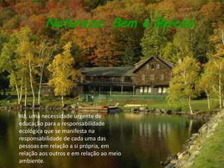 Natureza: Bem e Beleza




Há, uma necessidade urgente de
educação para a responsabilidade
ecológica que se manifesta na
responsabilidade de cada uma das
pessoas em relação a si própria, em
relação aos outros e em relação ao meio
ambiente.                                 10
 
