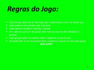 Regras do Jogo:
 Cada Grupo deve de ser formado por 5 elementos, e ter um porta voz;
 Cada palavra encontrada vale 3 pontos;
 Cada palavra errada é retirado 1 ponto;
 Por cada vez que um do grupo falar fora da sua vez são retirados 2
  pontos;
 Cada grupo pode no máximo dizer 2 palavras numa só vez;
 Só pode falar ou vir ao quadro dizer a palavra, o porta voz de cada grupo.
                               BOA SORTE




                                                                               12
 