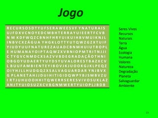 Jogo
RECURSOSDTYUFSERAWEESVF YNATURAIS    Seres Vivos
UJFDXVCNOYEDCMBHTERRAYUIEERTFCVB     Recursos
N M KDFWQZCBNHFHRYUIKUIHBVMUIKNJL    Naturais
INBVCXZÁGUA YHGKLOTTYUTQWZGZXTUIF    Terra
YIUDYUUFNATUREZAUADCBNMHUIUTROPL     Água
E HUMANAYOIPTAQWZXVBNIOPMTRITNJJI    Ecologia
C TYGVCNMDCXSAZVVBDEGRADAÇÃOTHNI     Humana
OBGOYUDAERTYUYDSYUVALORESTBAZXCV     Valores
L BUUFAMBIENTEYIBOVJKJUOOKGJKLPEQZ   Natureza
OIYHJLLHUDGQZXSALVAGUARDAR YNJBVX    Degradação
G PLANETAHJJDUIHITIGIDQWPYBJSMBVZU   Planeta
I RTJUHUOOHHITQWERRSERESVIVOSUKLAZ   Salvaguardar
ANJTYUIOSUZXCVBGNMWERTYUIOPLJBDB     Ambiente




                                                    13
 