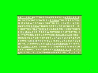 RECURSOSDTYUFSERAWEESVF YNATURAIS
UJFDXVCNOYEDCMBHTERRAYUIEERTFCVB
N M KDFWQZCBNHFHRYUIKUIHBVMUIKNJL
INBVCXZÁGUAYHGKLOTTYUTQWZGZXTUIF
YIUDYUUFNATUREZAUADCBNMHUIUTROPL
E HUMANAYOIPTAQWZXVBNIOPMTRITNJJI
C TYGVCNMDCXSAZVVBDEGRADAÇÃOTHNI
OBGOYUDAERTYUYDSYUVALORESTBAZXCV
L BUUFAMBIENTEYIBOVJKJUOOKGJKLPEQZ
OIYHJLLHUDGQZXSALVAGUARDAR YNJBVX
G PLANETAHJJDUIHITIGIDQWPYBJSMBVZU
I RTJUHUOOHHITQWERRSERESVIVOSUKLAZ
ANJTYUIOSUZXCVBGNMWERTYUIOPLJBDB




                                     16
 