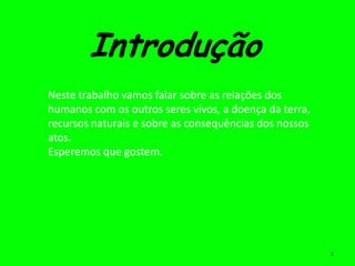 Introdução
Neste trabalho vamos falar sobre as relações dos
humanos com os outros seres vivos, a doença da terra,
recursos naturais e sobre as consequências dos nossos
atos.
Esperemos que gostem.




                                                        1
 