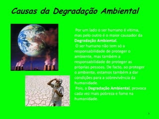 Causas da Degradação Ambiental

               Por um lado o ser humano é vitima,
              mas pelo outro é o maior causador da
              Degradação Ambiental.
               O ser humano não tem só a
              responsabilidade de proteger o
              ambiente, mas também a
              responsabilidade de proteger as
              próprias pessoas. De facto, ao proteger
              o ambiente, estamos também a dar
              condições para a sobrevivência da
              humanidade.
               Pois, a Degradação Ambiental, provoca
              cada vez mais pobreza e fome na
              humanidade.


                                                        3
 