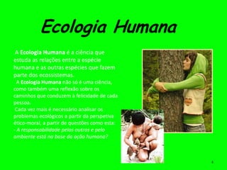 Ecologia Humana
A Ecologia Humana é a ciência que
estuda as relações entre a espécie
humana e as outras espécies que fazem
parte dos ecossistemas.
  A Ecologia Humana não só é uma ciência,
como também uma reflexão sobre os
caminhos que conduzem à felicidade de cada
pessoa.
 Cada vez mais é necessário analisar os
problemas ecológicos a partir da perspetiva
ético-moral, a partir de questões como esta:
- A responsabilidade pelos outros e pelo
ambiente está na base da ação humana?



                                               4
 