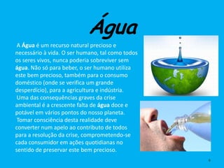 Água
 A Água é um recurso natural precioso e
necessário à vida. O ser humano, tal como todos
os seres vivos, nunca poderia sobreviver sem
água. Não só para beber, o ser humano utiliza
este bem precioso, também para o consumo
doméstico (onde se verifica um grande
desperdício), para a agricultura e indústria.
 Uma das consequências graves da crise
ambiental é a crescente falta de água doce e
potável em vários pontos do nosso planeta.
 Tomar consciência desta realidade deve
converter num apelo ao contributo de todos
para a resolução da crise, comprometendo-se
cada consumidor em ações quotidianas no
sentido de preservar este bem precioso.
                                                  6
 