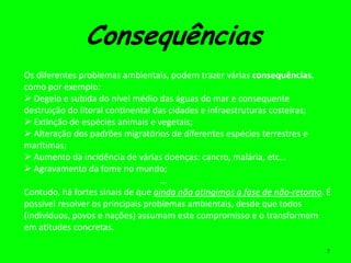 Consequências
Os diferentes problemas ambientais, podem trazer várias consequências,
como por exemplo:
 Degelo e subida do nível médio das águas do mar e consequente
destruição do litoral continental das cidades e infraestruturas costeiras;
 Extinção de espécies animais e vegetais;
 Alteração dos padrões migratórios de diferentes espécies terrestres e
marítimas;
 Aumento da incidência de várias doenças: cancro, malária, etc…
 Agravamento da fome no mundo;
                                    ...
Contudo, há fortes sinais de que ainda não atingimos a fase de não-retorno. É
possível resolver os principais problemas ambientais, desde que todos
(indivíduos, povos e nações) assumam este compromisso e o transformem
em atitudes concretas.

                                                                            7
 