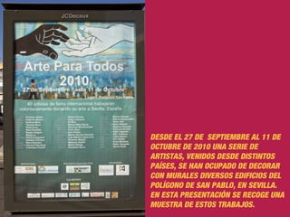 DESDE EL 27 DE SEPTIEMBRE AL 11 DE
OCTUBRE DE 2010 UNA SERIE DE
ARTISTAS, VENIDOS DESDE DISTINTOS
PAÍSES, SE HAN OCUPADO DE DECORAR
CON MURALES DIVERSOS EDIFICIOS DEL
POLÍGONO DE SAN PABLO, EN SEVILLA.
EN ESTA PRESENTACIÓN SE RECOGE UNA
MUESTRA DE ESTOS TRABAJOS.
 
