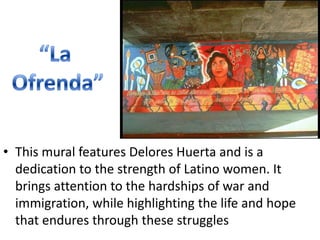“La Ofrenda”This mural features Delores Huerta and is a dedication to the strength of Latino women. It brings attention to the hardships of war and immigration, while highlighting the life and hope that endures through these struggles