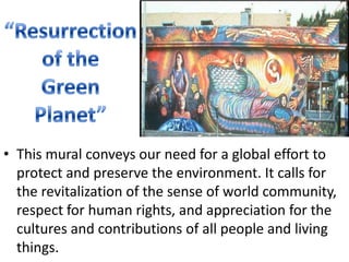 “Resurrectionof the GreenPlanet”This mural conveys our need for a global effort to protect and preserve the environment. It calls for the revitalization of the sense of world community, respect for human rights, and appreciation for the cultures and contributions of all people and living things.