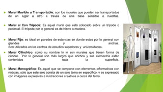  Mural Movible o Transportable: son los murales que pueden ser transportados
de un lugar a otro a través de una base sensible o rueditas.
 Mural al Con Trípode: Es aquel mural que está colocado sobre un trípode o
pedestal. El trípode por lo general es de hierro o madera.
 Mural Fijo: es ideal en paredes de estancias en donde estas por lo general son
grandes y anchas.
Son utilizados en los centros de estudios superiores y universidades.
 Mural Cilíndrico: como su nombre lo in son murales que tienen forma de
cilindro. Por lo general son más largos que anchos y sus elementos están
contenidos por toda la superficie.
 Mural Monográfico: Es aquel que se compone con elementos informativos con
noticias, solo que este solo consta de un solo tema en específico, y es expresado
con imágenes expresivas e ilustraciones creativas a cerca del tema.
 