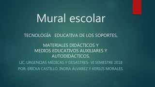 Mural escolar
TECNOLOGÍA EDUCATIVA DE LOS SOPORTES,
MATERIALES DIDÁCTICOS Y
MEDIOS EDUCATIVOS AUXILIARES Y
AUTODIDÁCTICOS.
LIC. URGENCIAS MÉDICAS Y DESASTRES- VI SEMESTRE 2018
POR: ERICKA CASTILLO, INDRA ÁLVAREZ Y KERILIS MORALES.
 