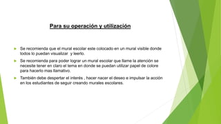 Para su operación y utilización
 Se recomienda que el mural escolar este colocado en un mural visible donde
todos lo puedan visualizar y leerlo.
 Se recomienda para poder lograr un mural escolar que llame la atención se
necesite tener en claro el tema en donde se puedan utilizar papel de colore
para hacerlo mas llamativo.
 También debe despertar el interés , hacer nacer el deseo e impulsar la acción
en los estudiantes de seguir creando murales escolares.
 