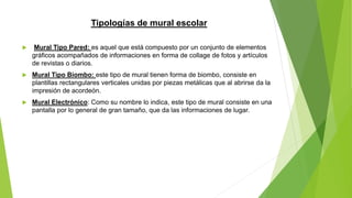 Tipologías de mural escolar
 Mural Tipo Pared: es aquel que está compuesto por un conjunto de elementos
gráficos acompañados de informaciones en forma de collage de fotos y artículos
de revistas o diarios.
 Mural Tipo Biombo: este tipo de mural tienen forma de biombo, consiste en
plantillas rectangulares verticales unidas por piezas metálicas que al abrirse da la
impresión de acordeón.
 Mural Electrónico: Como su nombre lo indica, este tipo de mural consiste en una
pantalla por lo general de gran tamaño, que da las informaciones de lugar.
 