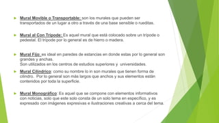  Mural Movible o Transportable: son los murales que pueden ser
transportados de un lugar a otro a través de una base sensible o rueditas.
 Mural al Con Trípode: Es aquel mural que está colocado sobre un trípode o
pedestal. El trípode por lo general es de hierro o madera.
 Mural Fijo: es ideal en paredes de estancias en donde estas por lo general son
grandes y anchas.
Son utilizados en los centros de estudios superiores y universidades.
 Mural Cilíndrico: como su nombre lo in son murales que tienen forma de
cilindro. Por lo general son más largos que anchos y sus elementos están
contenidos por toda la superficie.
 Mural Monográfico: Es aquel que se compone con elementos informativos
con noticias, solo que este solo consta de un solo tema en específico, y es
expresado con imágenes expresivas e ilustraciones creativas a cerca del tema.
 