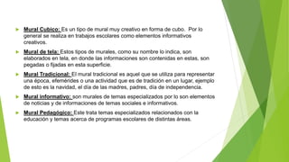  Mural Cubico: Es un tipo de mural muy creativo en forma de cubo. Por lo
general se realiza en trabajos escolares como elementos informativos
creativos.
 Mural de tela: Estos tipos de murales, como su nombre lo indica, son
elaborados en tela, en donde las informaciones son contenidas en estas, son
pegadas o fijadas en esta superficie.
 Mural Tradicional: El mural tradicional es aquel que se utiliza para representar
una época, efemérides o una actividad que es de tradición en un lugar, ejemplo
de esto es la navidad, el día de las madres, padres, día de independencia.
 Mural informativo: son murales de temas especializados por lo son elementos
de noticias y de informaciones de temas sociales e informativos.
 Mural Pedagógico: Este trata temas especializados relacionados con la
educación y temas acerca de programas escolares de distintas áreas.
 