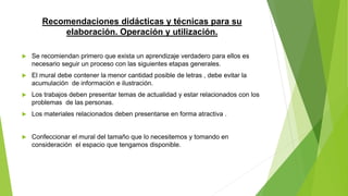 Recomendaciones didácticas y técnicas para su
elaboración. Operación y utilización.
 Se recomiendan primero que exista un aprendizaje verdadero para ellos es
necesario seguir un proceso con las siguientes etapas generales.
 El mural debe contener la menor cantidad posible de letras , debe evitar la
acumulación de información e ilustración.
 Los trabajos deben presentar temas de actualidad y estar relacionados con los
problemas de las personas.
 Los materiales relacionados deben presentarse en forma atractiva .
 Confeccionar el mural del tamaño que lo necesitemos y tomando en
consideración el espacio que tengamos disponible.
 