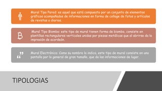 TIPOLOGIAS
Mural Tipo Pared: es aquel que está compuesto por un conjunto de elementos
gráficos acompañados de informaciones en forma de collage de fotos y artículos
de revistas o diarios.
Mural Tipo Biombo: este tipo de mural tienen forma de biombo, consiste en
plantillas rectangulares verticales unidas por piezas metálicas que al abrirse da la
impresión de acordeón.
Mural Electrónico: Como su nombre lo indica, este tipo de mural consiste en una
pantalla por lo general de gran tamaño, que da las informaciones de lugar.
 