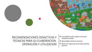 RECOMENDACIONES DIDACTICAS Y
TECNICAS PARA SU ELABORACION,
OPERACIÓN Y UTILIZACION
 Guía didáctica para explicar la escuela
mediante murales.
 Mural digital sobre los volcanes.
 Mural con vídeos del alumnado recitando
poemas.
 