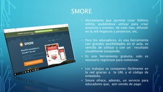 SMORE
• Herramienta que permite crear folletos
online, pudiéndose utilizar para crear
anuncios y eventos de todo tipo, difundir
en la red negocios y proyectos, etc.
• Para los educadores, es una herramienta
con grandes posibilidades en el aula, es
sencilla de utilizar y con un resultado
visualmente estupendo.
• Es una herramienta gratuita, solo es
necesario registrase para comenzar.
• Los trabajos se comparten fácilmente en
la red gracias a la URL y el código de
embebido.
• Smore ofrece, además, un servicio para
educadores que, aún siendo de pago
 