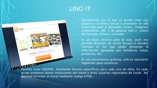 LINO IT
• Herramienta con la que se puede crear una
pizarra o corchera virtual y presentar en ella
notas tipo post-it (llamadas sticks), imágenes
comentadas, URL´s de páginas web y vídeos
de Youtube, Vimeo y Ustream.
• Es un buen recurso para el aula, pues nos
permite disponer de varios lienzos o murales
(canvas) en los que poder presentar la
información agrupada por temáticas, áreas,
proyectos, etc.
• Es una herramienta gratuita, solo es necesario
registrase para comenzar.
• Permite crear GRUPOS, diseñando lienzos específicos para cada uno de ellos. En cada
grupo podemos lanzar invitaciones por email a otros usuarios registrados de LinoIt. No
permite incrustar el mural mediante código HTML..
 