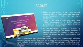 PADLET
• Padlet es una pizarra virtual que permite
compartir ideas e incluir notas que incorporen
texto, imágenes o videos en un mural
colaborativo.
• Puede ser un recurso muy interesante para
realizar actividades en el ámbito docente
y también en el profesional, para presentar
cualquier idea, producto, etc.
• Es una herramienta gratuita, y permite las
opciones de trabajar de forma anónima o
logearte creando una cuenta a través de tu
correo electrónico, de esta forma tendrás más
opciones
• Padlet es un entorno favorable para el trabajo colaborativo en simultáneo dado que
muchos usuarios pueden intervenir en el muro al mismo tiempo. Asimismo se
puede embeber en diversas plataformas como Blogger, Wordpress, Moodle y otros.
Además se puede exportar a formato PDF, excel o csv, incluso puedes obtener su
código QR.
 