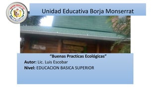 Unidad Educativa Borja Monserrat
“Buenas Practicas Ecológicas”
Autor: Lic. Luis Escobar
Nivel: EDUCACION BASICA SUPERIOR
 