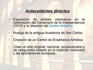 - Exposición de artistas mexicanos en la
celebración del Centenario de la Independencia
(1910) y la creación del Centro Artístico.
- Huelga de la antigua Academia de San Carlos.
- Creación de un Centro de Enseñanza Artística.
- Crear un arte original, nacional, revolucionario y
de vanguardia basado en la tradición mexicana
y las aportaciones europeas.
Antecedentes directos
 