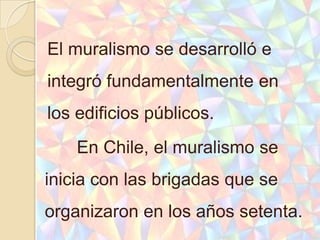 El muralismo se desarrolló e
integró fundamentalmente en
los edificios públicos.
    En Chile, el muralismo se
inicia con las brigadas que se
organizaron en los años setenta.
 
