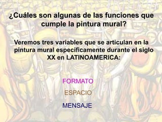 ¿Cuáles son algunas de las funciones que
         cumple la pintura mural?

 Veremos tres variables que se articulan en la
 pintura mural específicamente durante el siglo
           XX en LATINOAMERICA:


                FORMATO
                 ESPACIO

                MENSAJE
 