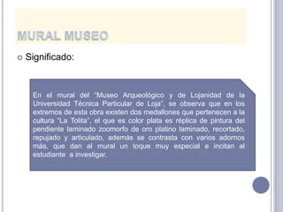    Significado:


     En el mural del “Museo Arqueológico y de Lojanidad de la
     Universidad Técnica Particular de Loja”, se observa que en los
     extremos de esta obra existen dos medallones que pertenecen a la
     cultura “La Tolita”, el que es color plata es réplica de pintura del
     pendiente laminado zoomorfo de oro platino laminado, recortado,
     repujado y articulado, además se contrasta con varios adornos
     más, que dan al mural un toque muy especial e incitan al
     estudiante a investigar.
 