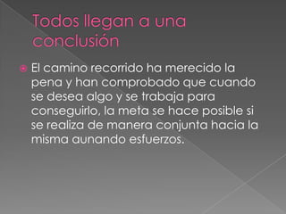    El camino recorrido ha merecido la
    pena y han comprobado que cuando
    se desea algo y se trabaja para
    conseguirlo, la meta se hace posible si
    se realiza de manera conjunta hacia la
    misma aunando esfuerzos.
 