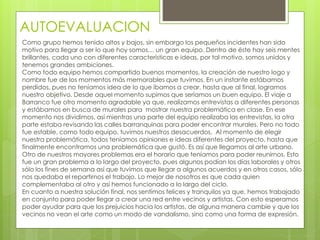 AUTOEVALUACION
Como grupo hemos tenido altos y bajos, sin embargo los pequeños incidentes han sido
motivo para llegar a ser lo que hoy somos… un gran equipo. Dentro de éste hay seis mentes
brillantes, cada uno con diferentes características e ideas, por tal motivo, somos unidos y
tenemos grandes ambiciones.
Como todo equipo hemos compartido buenos momentos, la creación de nuestro logo y
nombre fue de los momentos más memorables que tuvimos. En un instante estábamos
perdidos, pues no teníamos idea de lo que íbamos a crear, hasta que al final, logramos
nuestro objetivo. Desde aquel momento supimos que seríamos un buen equipo. El viaje a
Barranco fue otro momento agradable ya que, realizamos entrevistas a diferentes personas
y estábamos en busca de murales para mostrar nuestra problemática en clase. En ese
momento nos dividimos, así mientras una parte del equipo realizaba las entrevistas, la otra
parte estaba revisando las calles barranquinas para poder encontrar murales. Pero no todo
fue estable, como todo equipo, tuvimos nuestros desacuerdos. Al momento de elegir
nuestra problemática, todos teníamos opiniones e ideas diferentes del proyecto, hasta que
finalmente encontramos una problemática que gustó. Es así que llegamos al arte urbano.
Otro de nuestros mayores problemas era el horario que teníamos para poder reunirnos. Esto
fue un gran problema a lo largo del proyecto, pues algunos podían los días laborales y otros
sólo los fines de semana así que tuvimos que llegar a algunos acuerdos y en otros casos, sólo
nos quedaba el repartirnos el trabajo. Lo mejor de nosotros es que cada quien
complementaba al otro y así hemos funcionado a lo largo del ciclo.
En cuanto a nuestra solución final, nos sentimos felices y tranquilos ya que, hemos trabajado
en conjunto para poder llegar a crear una red entre vecinos y artistas. Con esto esperamos
poder ayudar para que los prejuicios hacia los artistas, de alguna manera cambie y que los
vecinos no vean el arte como un modo de vandalismo, sino como una forma de expresión.
 