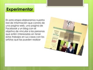 Experimentar
En esta etapa elaboramos nuestra
red de información que consta de
una pagina web, una pagina de
Facebook y un blog con el
objetivo de vincular a las personas
que estén interesadas en tener
estos trabajos en sus casas con los
artistas que las pueden realizar
 