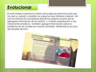 Evolucionar
En esta etapa mostramos nuestra red a algunas personas para que
nos den su opinión y resalten los aspectos que faltaban mejorar . Así,
con la información recopilada decidimos mejorar nuestra red al
agregarle información de los artistas y si tienen preparación o son
meramente empíricos , también agregar información sobre el
problema de los murales en nuestra sociedad refiriéndonos al caso
del alcalde de lima.
 