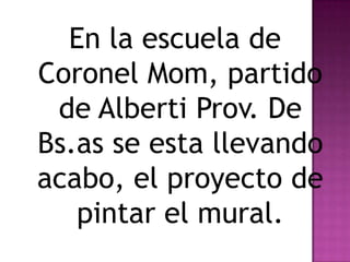 En la escuela de
Coronel Mom, partido
 de Alberti Prov. De
Bs.as se esta llevando
acabo, el proyecto de
   pintar el mural.
 