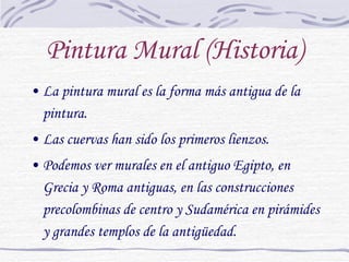 Pintura Mural (Historia) La pintura mural es la forma más antigua de la pintura. Las cuervas han sido los primeros lienzos. Podemos ver murales en el antiguo Egipto, en Grecia y Roma antiguas, en las construcciones precolombinas de centro y Sudamérica en pirámides y grandes templos de la antigüedad. 