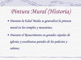 Pintura Mural (Historia) Durante la Edad Media se generalizó la pintura mural en los templos y mansiones. Durante el Renacimiento en grandes cúpulas de iglesias y escalinatas paredes de los palacios y salones. 