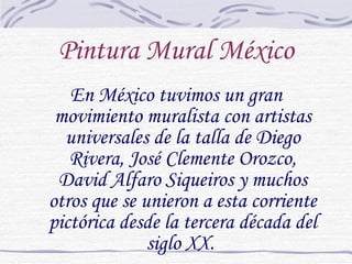 Pintura Mural México En México tuvimos un gran movimiento muralista con artistas universales de la talla de Diego Rivera, José Clemente Orozco, David Alfaro Siqueiros y muchos otros que se unieron a esta corriente pictórica desde la tercera década del siglo XX.  