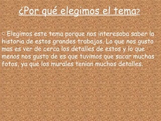 ¿Por qué elegimos el tema ? Elegimos este tema porque nos interesaba saber la historia de estos grandes trabajos. Lo que nos gusto mas es ver de cerca los detalles de estos y lo que menos nos gusto de es que tuvimos que sacar muchas fotos, ya que los murales tenían muchos detalles. 