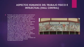 ASPECTOS HUMANOS DEL TRABAJO FISICO E
INTELECTUAL (HALL CENTRAL)
 Forman una secuencia lógica de formas
e imágenes generosas que cuentan la
historia, tradiciones y desarrollo de la
cultura del pueblo: su trabajo, esfuerzo y
constancia como la utilización de
distintos recursos naturales, herramientas
artesanales y técnicas, en busca de
desarrollo y crecimiento de una región.
Figuras delineadas en negro, que
describen actividades de cada época,
resaltando la figura del hombre en base
de líneas de trazo limpio y volúmenes
cargados de fuerza y movimiento;
conjugado con el fondo que se aleja
mediante matices azulados y violáceos,
formando un celaje, perfilando el
horizonte con nevados y volcanes
propios e nuestra región, para finalizar en
el extremo derecho del murar
fundiéndose en el mar.
 