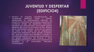 JUVENTUD Y DESPERTAR
(EDIFICIO4)
 Técnica sin mayores complicaciones, de
tonalidades definidas, trazos y diseños
ajedrezados sin ordenamiento tratando de
romper la monotonía de las figuras supuestas de
contornos simple de elementos insinuados,
resueltas con atenuaciones. En la parte superior
derecha del mural se encuentra la flor, símbolo
de la comunidad marista , que con sus pétalos
da inicio a las franjas de luz simbolizando
protección, enseñanza, amor, estudio, humildad,
etc. que son valores que identifica y predica la
comunidad marista. los haces de luz envuelven a
las figuras juguetonas de jóvenes y niños
protegidos por la figura lateral que representa al
fundador e la comunidad Marcelino
Champagnat.
 