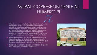 MURAL CORRESPONDIENTE AL
NUMERO PI
 Mural que proyecta la luz desde el mismo interior
del mismo mural y hace de ella una fuerza
cinética, que hace referencia a aquellas obras
creadas para producir la impresión o ilusión de
movimiento, que atrapa la atención dentro de
un racionalismo geométrico y homogéneo
conjugada en base a la matemática que pone
orden decifral, representado por el valor de Pi.
 Los números del 0 al 9 están sobre el mural y se
identifican con su simbología de su color, que
permite interpretar la infinidad de decimales que
están a continuación del número entero 3.
 Para ello se utilizaron piezas cuadradas de 2 por 2
cm, mosaicos de vidrio coloreado.
 