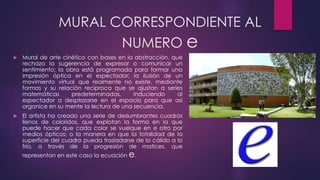 MURAL CORRESPONDIENTE AL
NUMERO e
 Mural de arte cinético con bases en la abstracción, que
rechaza la sugerencia de expresar o comunicar un
sentimiento; la obra está programada para formar una
impresión óptica en el espectador; la ilusión de un
movimiento virtual que realmente no existe, mediante
formas y su relación recíproca que se ajustan a series
matemáticas predeterminadas, induciendo al
espectador a desplazarse en el espacio para que así
organice en su mente la lectura de una secuencia.
 El artista ha creado una serie de deslumbrantes cuadros
llenos de coloridos, que explotan la forma en la que
puede hacer que cada color se vuelque en e otro por
medios ópticos; o la manera en que la totalidad de la
superficie del cuadro pueda trasladarse de lo cálido a lo
frío, a través de la progresión de matices, que
representan en este caso la ecuación e.
 