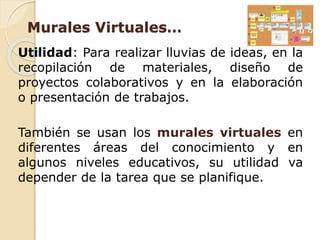 Murales Virtuales… 
Utilidad: Para realizar lluvias de ideas, en la 
recopilación de materiales, diseño de 
proyectos colaborativos y en la elaboración 
o presentación de trabajos. 
También se usan los murales virtuales en 
diferentes áreas del conocimiento y en 
algunos niveles educativos, su utilidad va 
depender de la tarea que se planifique. 
 